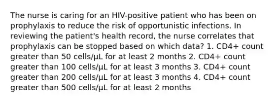 The nurse is caring for an HIV-positive patient who has been on prophylaxis to reduce the risk of opportunistic infections. In reviewing the patient's health record, the nurse correlates that prophylaxis can be stopped based on which data? 1. CD4+ count greater than 50 cells/μL for at least 2 months 2. CD4+ count greater than 100 cells/μL for at least 3 months 3. CD4+ count greater than 200 cells/μL for at least 3 months 4. CD4+ count greater than 500 cells/μL for at least 2 months