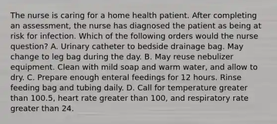 The nurse is caring for a home health patient. After completing an assessment, the nurse has diagnosed the patient as being at risk for infection. Which of the following orders would the nurse question? A. Urinary catheter to bedside drainage bag. May change to leg bag during the day. B. May reuse nebulizer equipment. Clean with mild soap and warm water, and allow to dry. C. Prepare enough enteral feedings for 12 hours. Rinse feeding bag and tubing daily. D. Call for temperature greater than 100.5, heart rate greater than 100, and respiratory rate greater than 24.