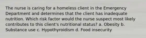 The nurse is caring for a homeless client in the Emergency Department and determines that the client has inadequate nutrition. Which risk factor would the nurse suspect most likely contributes to this client's nutritional status? a. Obesity b. Substance use c. Hypothyroidism d. Food insecurity