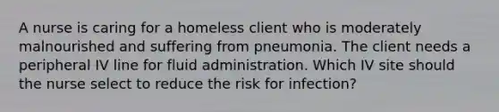 A nurse is caring for a homeless client who is moderately malnourished and suffering from pneumonia. The client needs a peripheral IV line for fluid administration. Which IV site should the nurse select to reduce the risk for infection?