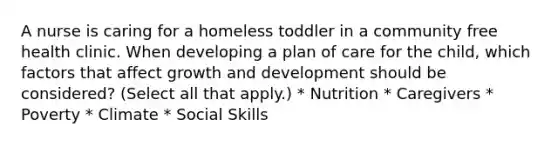 A nurse is caring for a homeless toddler in a community free health clinic. When developing a plan of care for the child, which factors that affect growth and development should be considered? (Select all that apply.) * Nutrition * Caregivers * Poverty * Climate * Social Skills