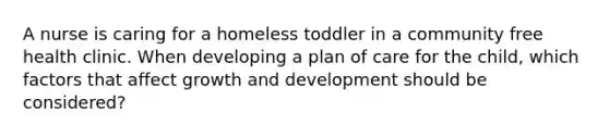 A nurse is caring for a homeless toddler in a community free health clinic. When developing a plan of care for the child, which factors that affect growth and development should be considered?