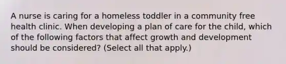 A nurse is caring for a homeless toddler in a community free health clinic. When developing a plan of care for the child, which of the following factors that affect growth and development should be considered? (Select all that apply.)