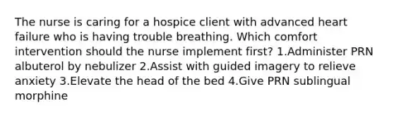 The nurse is caring for a hospice client with advanced heart failure who is having trouble breathing. Which comfort intervention should the nurse implement first? 1.Administer PRN albuterol by nebulizer 2.Assist with guided imagery to relieve anxiety 3.Elevate the head of the bed 4.Give PRN sublingual morphine