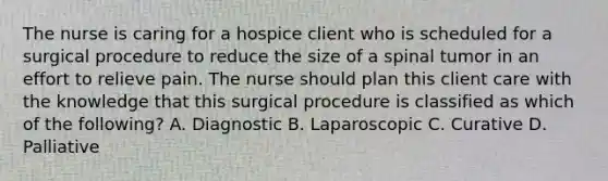 The nurse is caring for a hospice client who is scheduled for a surgical procedure to reduce the size of a spinal tumor in an effort to relieve pain. The nurse should plan this client care with the knowledge that this surgical procedure is classified as which of the following? A. Diagnostic B. Laparoscopic C. Curative D. Palliative