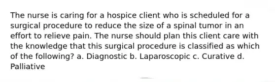 The nurse is caring for a hospice client who is scheduled for a surgical procedure to reduce the size of a spinal tumor in an effort to relieve pain. The nurse should plan this client care with the knowledge that this surgical procedure is classified as which of the following? a. Diagnostic b. Laparoscopic c. Curative d. Palliative