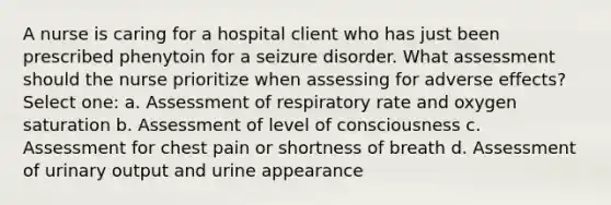 A nurse is caring for a hospital client who has just been prescribed phenytoin for a seizure disorder. What assessment should the nurse prioritize when assessing for adverse effects? Select one: a. Assessment of respiratory rate and oxygen saturation b. Assessment of level of consciousness c. Assessment for chest pain or shortness of breath d. Assessment of urinary output and urine appearance