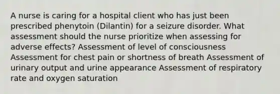 A nurse is caring for a hospital client who has just been prescribed phenytoin (Dilantin) for a seizure disorder. What assessment should the nurse prioritize when assessing for adverse effects? Assessment of level of consciousness Assessment for chest pain or shortness of breath Assessment of urinary output and urine appearance Assessment of respiratory rate and oxygen saturation