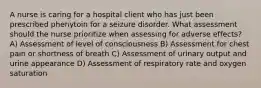 A nurse is caring for a hospital client who has just been prescribed phenytoin for a seizure disorder. What assessment should the nurse prioritize when assessing for adverse effects? A) Assessment of level of consciousness B) Assessment for chest pain or shortness of breath C) Assessment of urinary output and urine appearance D) Assessment of respiratory rate and oxygen saturation