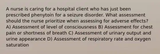 A nurse is caring for a hospital client who has just been prescribed phenytoin for a seizure disorder. What assessment should the nurse prioritize when assessing for adverse effects? A) Assessment of level of consciousness B) Assessment for chest pain or shortness of breath C) Assessment of urinary output and urine appearance D) Assessment of respiratory rate and oxygen saturation