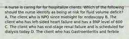 A nurse is caring for for hospitalize clients. Which of the following should the nurse identify as being at risk for fluid volume deficit? A. The client who is NPO since midnight for endoscopy B. The client who has left-sided heart failure and has a BNP level of 600 C. The client who has end-stage renal failure and is scheduled for dialysis today D. The client who has Gastroenteritis and ferbile