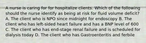 A nurse is caring for for hospitalize clients. Which of the following should the nurse identify as being at risk for fluid volume deficit? A. The client who is NPO since midnight for endoscopy B. The client who has left-sided heart failure and has a BNP level of 600 C. The client who has end-stage renal failure and is scheduled for dialysis today D. The client who has Gastroenteritis and ferbile