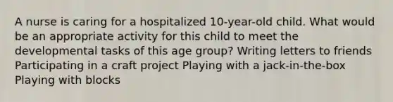 A nurse is caring for a hospitalized 10-year-old child. What would be an appropriate activity for this child to meet the developmental tasks of this age group? Writing letters to friends Participating in a craft project Playing with a jack-in-the-box Playing with blocks