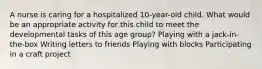 A nurse is caring for a hospitalized 10-year-old child. What would be an appropriate activity for this child to meet the developmental tasks of this age group? Playing with a jack-in-the-box Writing letters to friends Playing with blocks Participating in a craft project