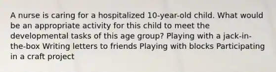 A nurse is caring for a hospitalized 10-year-old child. What would be an appropriate activity for this child to meet the developmental tasks of this age group? Playing with a jack-in-the-box Writing letters to friends Playing with blocks Participating in a craft project