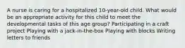 A nurse is caring for a hospitalized 10-year-old child. What would be an appropriate activity for this child to meet the developmental tasks of this age group? Participating in a craft project Playing with a jack-in-the-box Playing with blocks Writing letters to friends