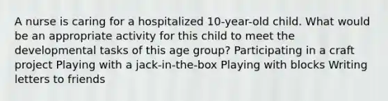 A nurse is caring for a hospitalized 10-year-old child. What would be an appropriate activity for this child to meet the developmental tasks of this age group? Participating in a craft project Playing with a jack-in-the-box Playing with blocks Writing letters to friends