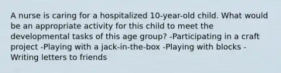 A nurse is caring for a hospitalized 10-year-old child. What would be an appropriate activity for this child to meet the developmental tasks of this age group? -Participating in a craft project -Playing with a jack-in-the-box -Playing with blocks -Writing letters to friends