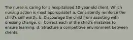 The nurse is caring for a hospitalized 10-year-old client. Which nursing action is most appropriate? a. Consistently reinforce the child's self-worth. b. Discourage the child from assisting with dressing change. c . Correct each of the child's mistakes to ensure learning. d. Structure a competitive environment between clients.