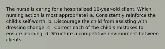 The nurse is caring for a hospitalized 10-year-old client. Which nursing action is most appropriate? a. Consistently reinforce the child's self-worth. b. Discourage the child from assisting with dressing change. c . Correct each of the child's mistakes to ensure learning. d. Structure a competitive environment between clients.