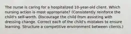 The nurse is caring for a hospitalized 10-year-old client. Which nursing action is most appropriate? (Consistently reinforce the child's self-worth. Discourage the child from assisting with dressing change. Correct each of the child's mistakes to ensure learning. Structure a competitive environment between clients.)