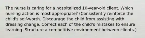 The nurse is caring for a hospitalized 10-year-old client. Which nursing action is most appropriate? (Consistently reinforce the child's self-worth. Discourage the child from assisting with dressing change. Correct each of the child's mistakes to ensure learning. Structure a competitive environment between clients.)