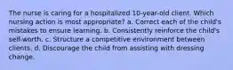 The nurse is caring for a hospitalized 10-year-old client. Which nursing action is most appropriate? a. Correct each of the child's mistakes to ensure learning. b. Consistently reinforce the child's self-worth. c. Structure a competitive environment between clients. d. Discourage the child from assisting with dressing change.