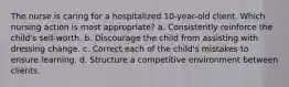 The nurse is caring for a hospitalized 10-year-old client. Which nursing action is most appropriate? a. Consistently reinforce the child's self-worth. b. Discourage the child from assisting with dressing change. c. Correct each of the child's mistakes to ensure learning. d. Structure a competitive environment between clients.