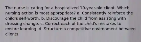 The nurse is caring for a hospitalized 10-year-old client. Which nursing action is most appropriate? a. Consistently reinforce the child's self-worth. b. Discourage the child from assisting with dressing change. c. Correct each of the child's mistakes to ensure learning. d. Structure a competitive environment between clients.