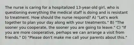 The nurse is caring for a hospitalized 13-year-old girl, who is questioning everything the medical staff is doing and is resistant to treatment. How should the nurse respond? A) "Let's work together to plan your day along with your treatments." B) "The sooner you cooperate, the sooner you are going to leave." C) "If you are more cooperative, perhaps we can arrange a visit from friends." D) "Please don't make me call your parents about this."