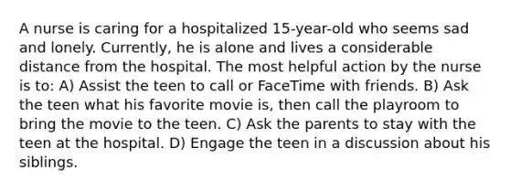 A nurse is caring for a hospitalized 15-year-old who seems sad and lonely. Currently, he is alone and lives a considerable distance from the hospital. The most helpful action by the nurse is to: A) Assist the teen to call or FaceTime with friends. B) Ask the teen what his favorite movie is, then call the playroom to bring the movie to the teen. C) Ask the parents to stay with the teen at the hospital. D) Engage the teen in a discussion about his siblings.