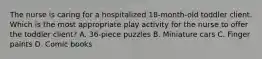 The nurse is caring for a hospitalized 18-month-old toddler client. Which is the most appropriate play activity for the nurse to offer the toddler client? A. 36-piece puzzles B. Miniature cars C. Finger paints D. Comic books