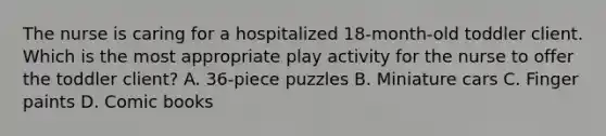 The nurse is caring for a hospitalized 18-month-old toddler client. Which is the most appropriate play activity for the nurse to offer the toddler client? A. 36-piece puzzles B. Miniature cars C. Finger paints D. Comic books