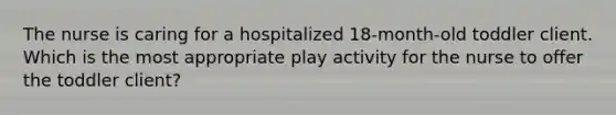 The nurse is caring for a hospitalized 18-month-old toddler client. Which is the most appropriate play activity for the nurse to offer the toddler client?