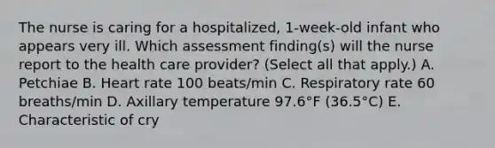 The nurse is caring for a hospitalized, 1-week-old infant who appears very ill. Which assessment finding(s) will the nurse report to the health care provider? (Select all that apply.) A. Petchiae B. Heart rate 100 beats/min C. Respiratory rate 60 breaths/min D. Axillary temperature 97.6°F (36.5°C) E. Characteristic of cry