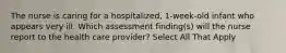 The nurse is caring for a hospitalized, 1-week-old infant who appears very ill. Which assessment finding(s) will the nurse report to the health care provider? Select All That Apply