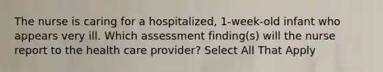 The nurse is caring for a hospitalized, 1-week-old infant who appears very ill. Which assessment finding(s) will the nurse report to the health care provider? Select All That Apply