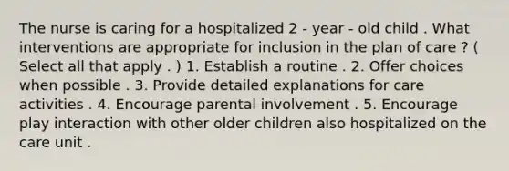 The nurse is caring for a hospitalized 2 - year - old child . What interventions are appropriate for inclusion in the plan of care ? ( Select all that apply . ) 1. Establish a routine . 2. Offer choices when possible . 3. Provide detailed explanations for care activities . 4. Encourage parental involvement . 5. Encourage play interaction with other older children also hospitalized on the care unit .