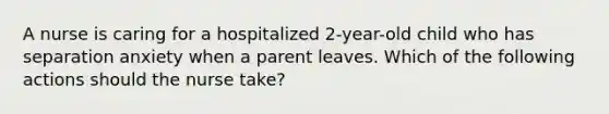 A nurse is caring for a hospitalized 2-year-old child who has separation anxiety when a parent leaves. Which of the following actions should the nurse take?