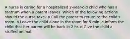 A nurse is caring for a hospitalized 2-year-old child who has a tantrum when a parent leaves. Which of the following actions should the nurse take? a.Call the parent to return to the child's room. b.Leave the child alone in the room for 5 min. c.Inform the child that her parent will be back in 2 hr. d.Give the child a stuffed animal.