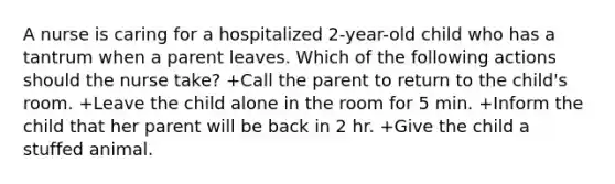 A nurse is caring for a hospitalized 2-year-old child who has a tantrum when a parent leaves. Which of the following actions should the nurse take? +Call the parent to return to the child's room. +Leave the child alone in the room for 5 min. +Inform the child that her parent will be back in 2 hr. +Give the child a stuffed animal.