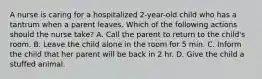 A nurse is caring for a hospitalized 2-year-old child who has a tantrum when a parent leaves. Which of the following actions should the nurse take? A. Call the parent to return to the child's room. B. Leave the child alone in the room for 5 min. C. Inform the child that her parent will be back in 2 hr. D. Give the child a stuffed animal.