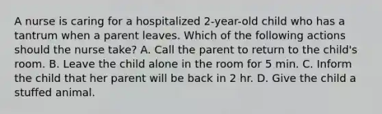 A nurse is caring for a hospitalized 2-year-old child who has a tantrum when a parent leaves. Which of the following actions should the nurse take? A. Call the parent to return to the child's room. B. Leave the child alone in the room for 5 min. C. Inform the child that her parent will be back in 2 hr. D. Give the child a stuffed animal.