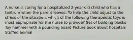 A nurse is caring for a hospitalized 2-year-old child who has a tantrum when the parent leaves. To help the child adjust to the stress of the situation, which of the following therapeutic toys is most appropriate for the nurse to provide? Set of building blocks Toy hammer with a pounding board Picture book about hospitals Stuffed animal