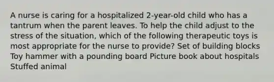 A nurse is caring for a hospitalized 2-year-old child who has a tantrum when the parent leaves. To help the child adjust to the stress of the situation, which of the following therapeutic toys is most appropriate for the nurse to provide? Set of building blocks Toy hammer with a pounding board Picture book about hospitals Stuffed animal