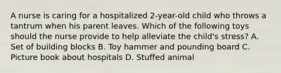 A nurse is caring for a hospitalized 2-year-old child who throws a tantrum when his parent leaves. Which of the following toys should the nurse provide to help alleviate the child's stress? A. Set of building blocks B. Toy hammer and pounding board C. Picture book about hospitals D. Stuffed animal