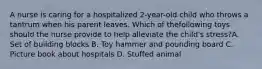 A nurse is caring for a hospitalized 2-year-old child who throws a tantrum when his parent leaves. Which of thefollowing toys should the nurse provide to help alleviate the child's stress?A. Set of building blocks B. Toy hammer and pounding board C. Picture book about hospitals D. Stuffed animal