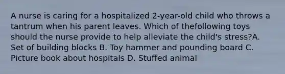 A nurse is caring for a hospitalized 2-year-old child who throws a tantrum when his parent leaves. Which of thefollowing toys should the nurse provide to help alleviate the child's stress?A. Set of building blocks B. Toy hammer and pounding board C. Picture book about hospitals D. Stuffed animal