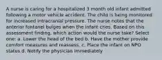 A nurse is caring for a hospitalized 3 month old infant admitted following a motor vehicle accident. The child is being monitored for increased intracranial pressure. The nurse notes that the anterior fontanel bulges when the infant cries. Based on this assessment finding, which action would the nurse take? Select one: a. Lower the head of the bed b. Have the mother provide comfort measures and reassess. c. Place the infant on NPO status d. Notify the physician immediately