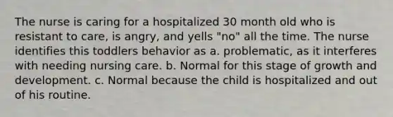 The nurse is caring for a hospitalized 30 month old who is resistant to care, is angry, and yells "no" all the time. The nurse identifies this toddlers behavior as a. problematic, as it interferes with needing nursing care. b. Normal for this stage of growth and development. c. Normal because the child is hospitalized and out of his routine.